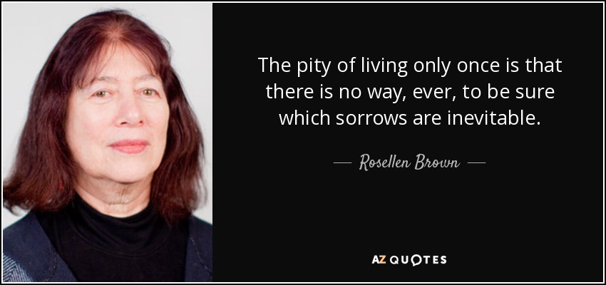 The pity of living only once is that there is no way, ever, to be sure which sorrows are inevitable. - Rosellen Brown