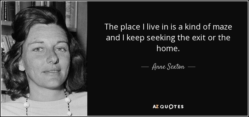 The place I live in is a kind of maze and I keep seeking the exit or the home. - Anne Sexton