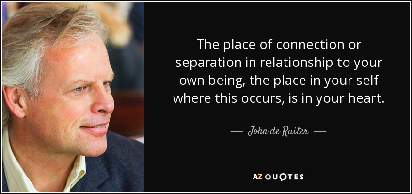 The place of connection or separation in relationship to your own being, the place in your self where this occurs, is in your heart. - John de Ruiter