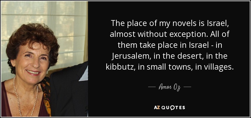 The place of my novels is Israel, almost without exception. All of them take place in Israel - in Jerusalem, in the desert, in the kibbutz, in small towns, in villages. - Amos Oz