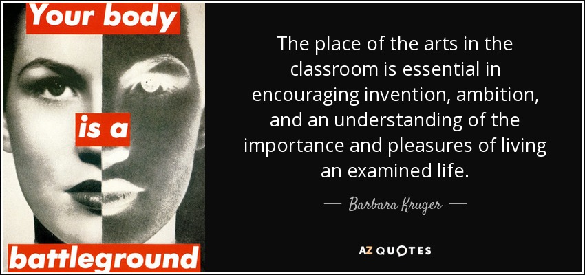 The place of the arts in the classroom is essential in encouraging invention, ambition, and an understanding of the importance and pleasures of living an examined life. - Barbara Kruger