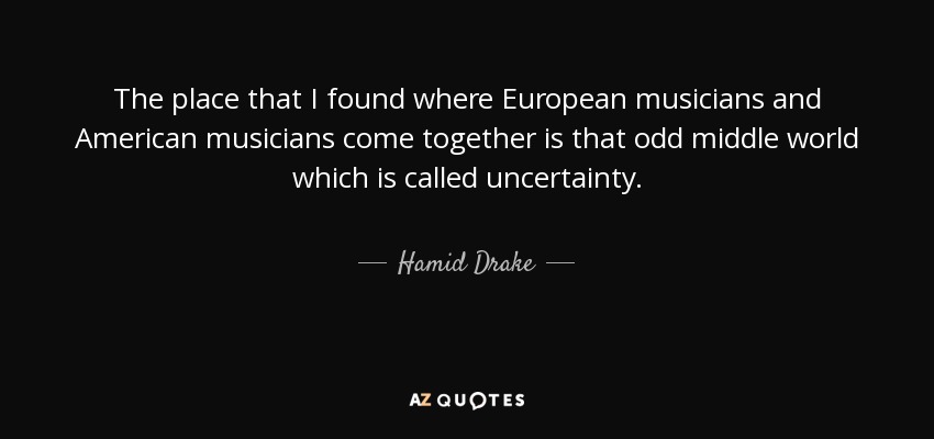 The place that I found where European musicians and American musicians come together is that odd middle world which is called uncertainty. - Hamid Drake