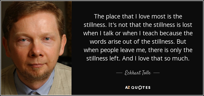 The place that I love most is the stillness. It's not that the stillness is lost when I talk or when I teach because the words arise out of the stillness. But when people leave me, there is only the stillness left. And I love that so much. - Eckhart Tolle