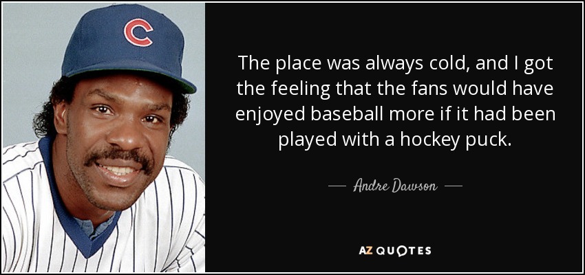 The place was always cold, and I got the feeling that the fans would have enjoyed baseball more if it had been played with a hockey puck. - Andre Dawson