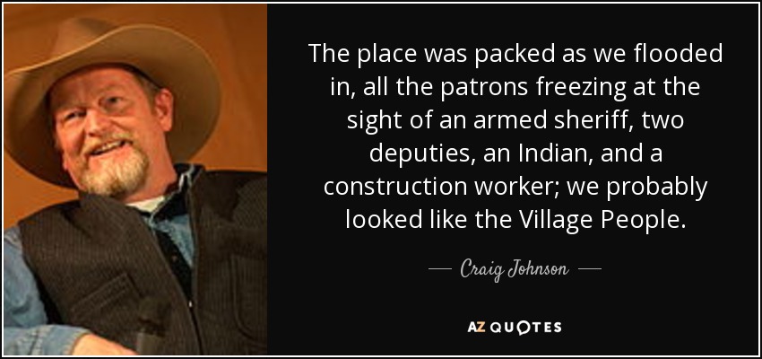 The place was packed as we flooded in, all the patrons freezing at the sight of an armed sheriff, two deputies, an Indian, and a construction worker; we probably looked like the Village People. - Craig Johnson