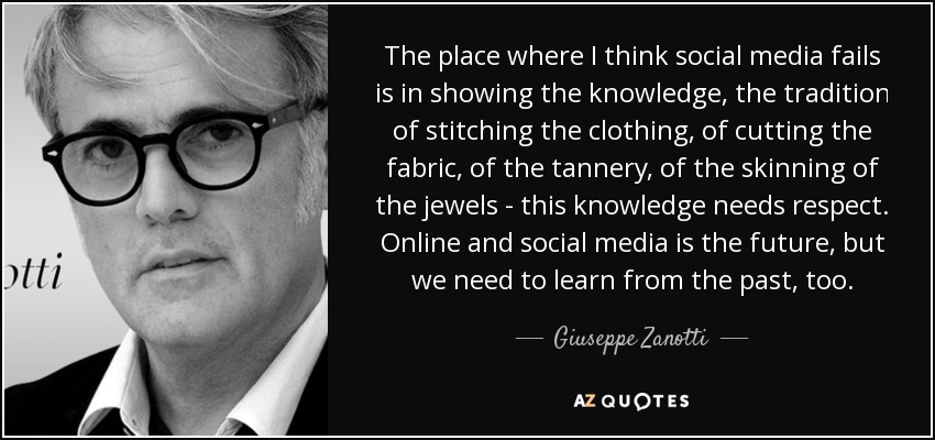 The place where I think social media fails is in showing the knowledge, the tradition of stitching the clothing, of cutting the fabric, of the tannery, of the skinning of the jewels - this knowledge needs respect. Online and social media is the future, but we need to learn from the past, too. - Giuseppe Zanotti