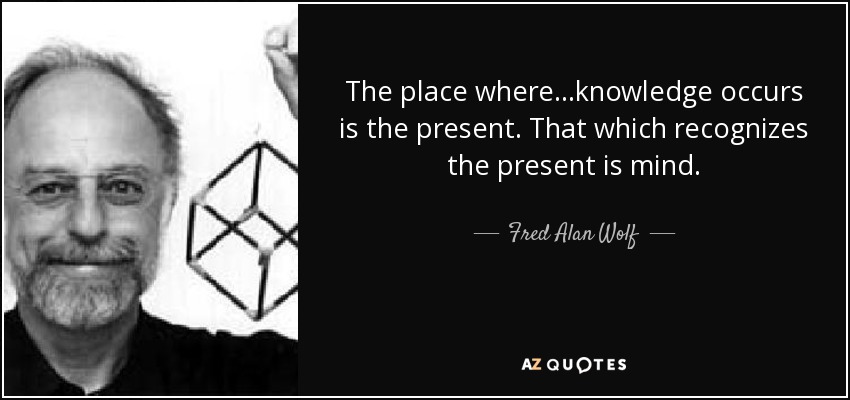 The place where...knowledge occurs is the present. That which recognizes the present is mind. - Fred Alan Wolf