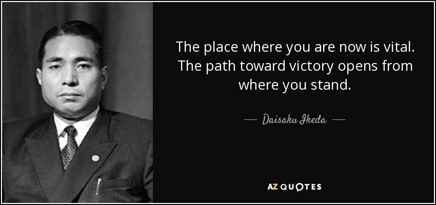 The place where you are now is vital. The path toward victory opens from where you stand. - Daisaku Ikeda