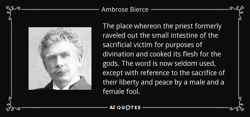 The place whereon the priest formerly raveled out the small intestine of the sacrificial victim for purposes of divination and cooked its flesh for the gods. The word is now seldom used, except with reference to the sacrifice of their liberty and peace by a male and a female fool. - Ambrose Bierce
