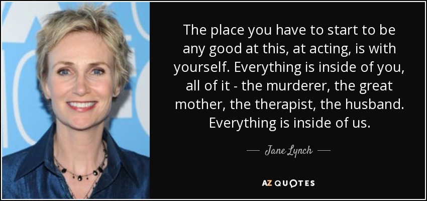 The place you have to start to be any good at this, at acting, is with yourself. Everything is inside of you, all of it - the murderer, the great mother, the therapist, the husband. Everything is inside of us. - Jane Lynch