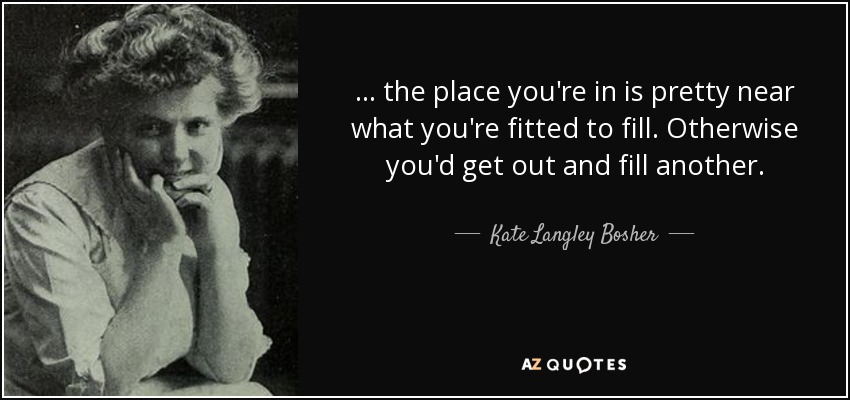 ... the place you're in is pretty near what you're fitted to fill. Otherwise you'd get out and fill another. - Kate Langley Bosher