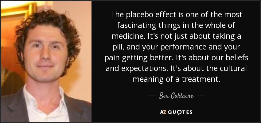 The placebo effect is one of the most fascinating things in the whole of medicine. It's not just about taking a pill, and your performance and your pain getting better. It's about our beliefs and expectations. It's about the cultural meaning of a treatment. - Ben Goldacre