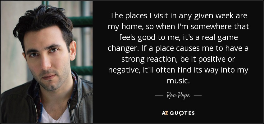 The places I visit in any given week are my home, so when I'm somewhere that feels good to me, it's a real game changer. If a place causes me to have a strong reaction, be it positive or negative, it'll often find its way into my music. - Ron Pope