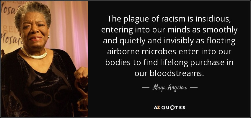 The plague of racism is insidious, entering into our minds as smoothly and quietly and invisibly as floating airborne microbes enter into our bodies to find lifelong purchase in our bloodstreams. - Maya Angelou
