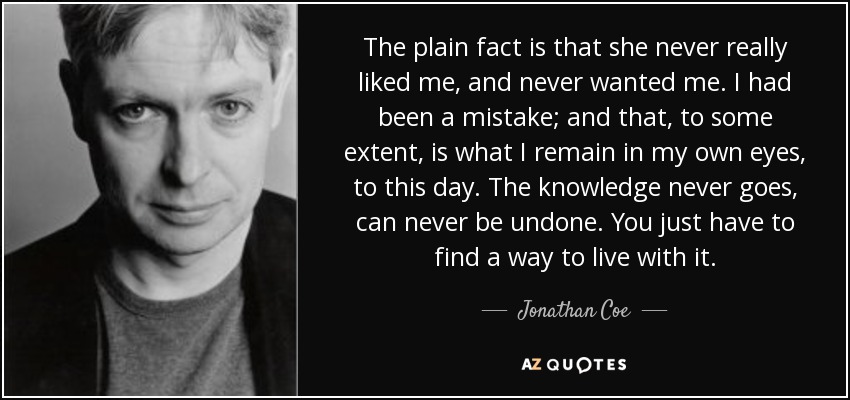 The plain fact is that she never really liked me, and never wanted me. I had been a mistake; and that, to some extent, is what I remain in my own eyes, to this day. The knowledge never goes, can never be undone. You just have to find a way to live with it. - Jonathan Coe