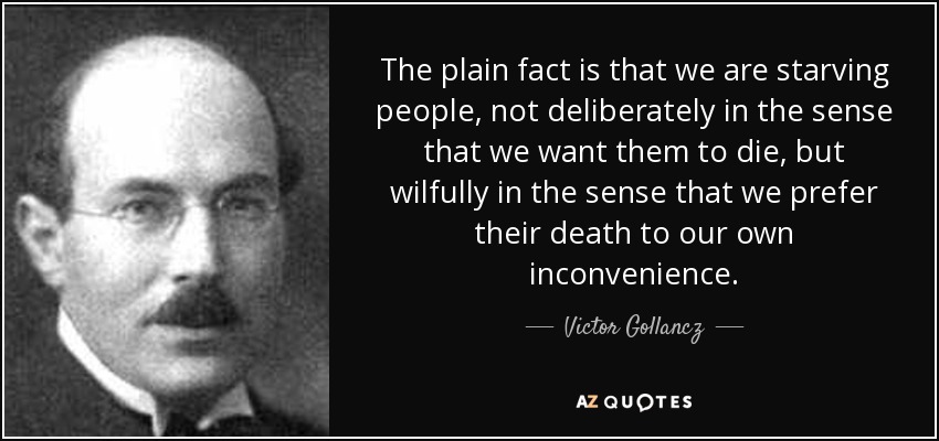 The plain fact is that we are starving people, not deliberately in the sense that we want them to die, but wilfully in the sense that we prefer their death to our own inconvenience. - Victor Gollancz