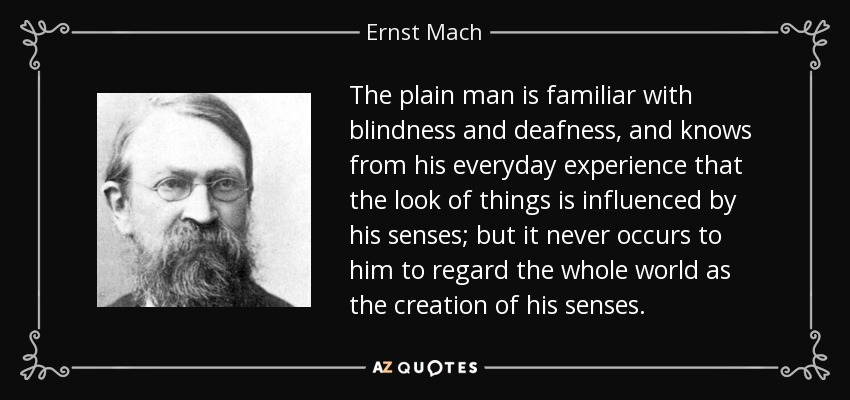 The plain man is familiar with blindness and deafness, and knows from his everyday experience that the look of things is influenced by his senses; but it never occurs to him to regard the whole world as the creation of his senses. - Ernst Mach