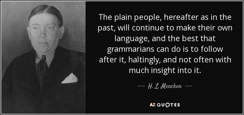The plain people, hereafter as in the past, will continue to make their own language, and the best that grammarians can do is to follow after it, haltingly, and not often with much insight into it. - H. L. Mencken