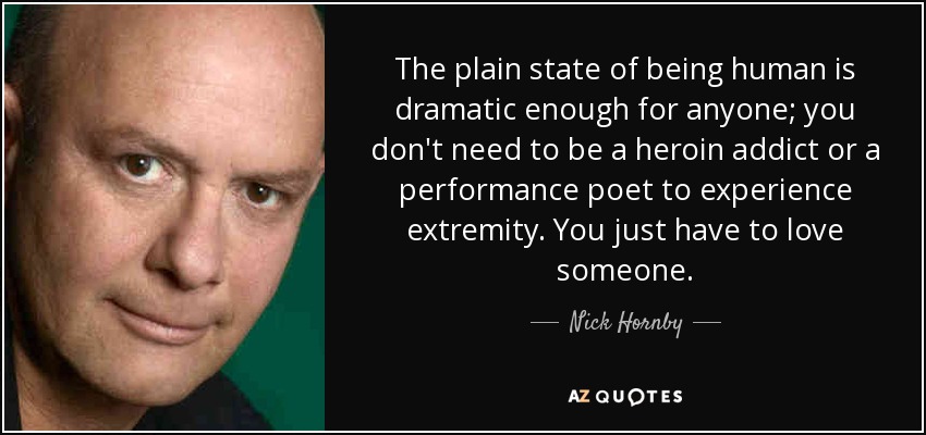The plain state of being human is dramatic enough for anyone; you don't need to be a heroin addict or a performance poet to experience extremity. You just have to love someone. - Nick Hornby
