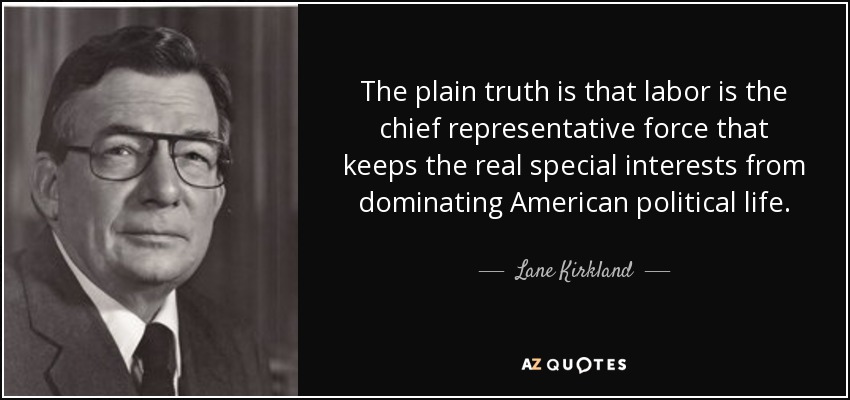 The plain truth is that labor is the chief representative force that keeps the real special interests from dominating American political life. - Lane Kirkland