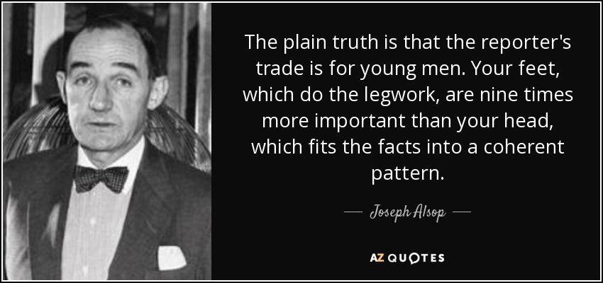 The plain truth is that the reporter's trade is for young men. Your feet, which do the legwork, are nine times more important than your head, which fits the facts into a coherent pattern. - Joseph Alsop