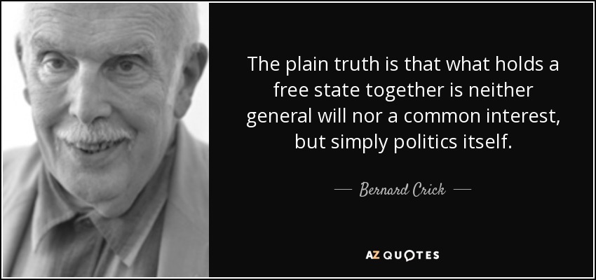 The plain truth is that what holds a free state together is neither general will nor a common interest, but simply politics itself. - Bernard Crick