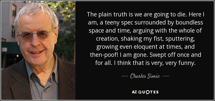 The plain truth is we are going to die. Here I am, a teeny spec surrounded by boundless space and time, arguing with the whole of creation, shaking my fist, sputtering, growing even eloquent at times, and then-poof! I am gone. Swept off once and for all. I think that is very, very funny. - Charles Simic