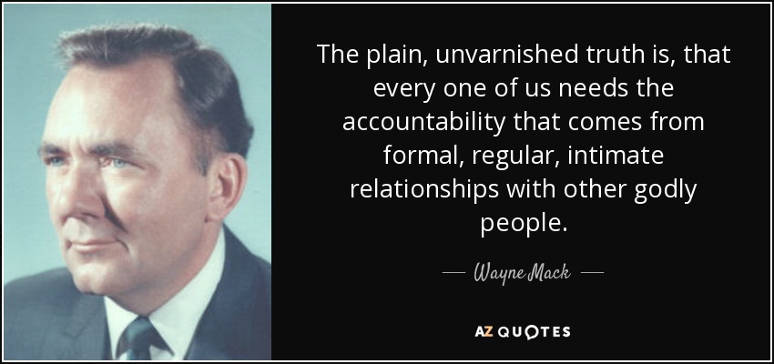 The plain, unvarnished truth is, that every one of us needs the accountability that comes from formal, regular, intimate relationships with other godly people. - Wayne Mack