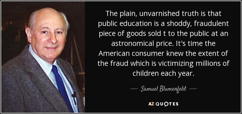 The plain, unvarnished truth is that public education is a shoddy, fraudulent piece of goods sold t to the public at an astronomical price. It's time the American consumer knew the extent of the fraud which is victimizing millions of children each year. - Samuel Blumenfeld