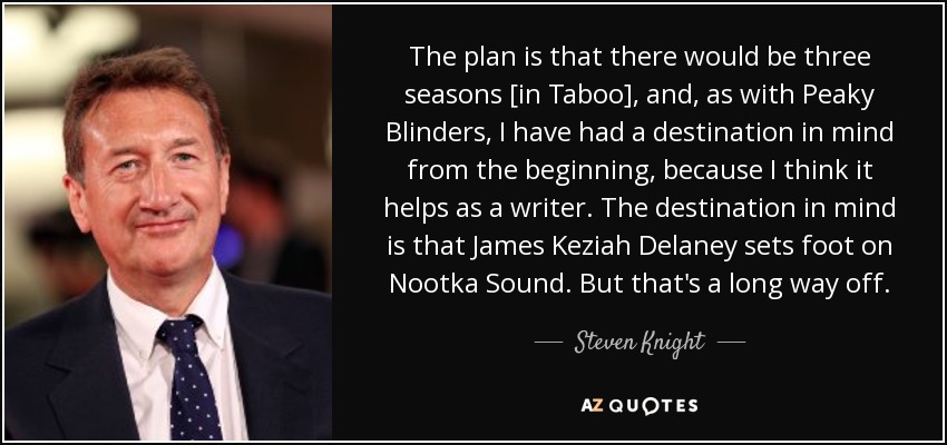 The plan is that there would be three seasons [in Taboo], and, as with Peaky Blinders, I have had a destination in mind from the beginning, because I think it helps as a writer. The destination in mind is that James Keziah Delaney sets foot on Nootka Sound. But that's a long way off. - Steven Knight