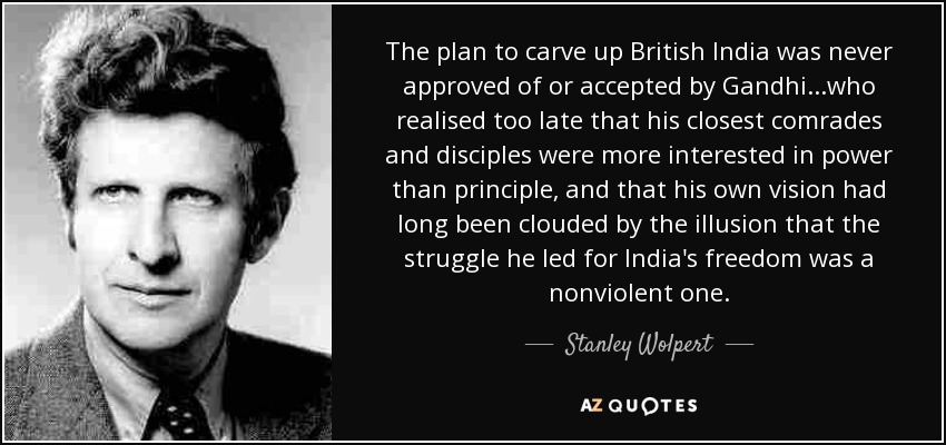 The plan to carve up British India was never approved of or accepted by Gandhi...who realised too late that his closest comrades and disciples were more interested in power than principle, and that his own vision had long been clouded by the illusion that the struggle he led for India's freedom was a nonviolent one. - Stanley Wolpert