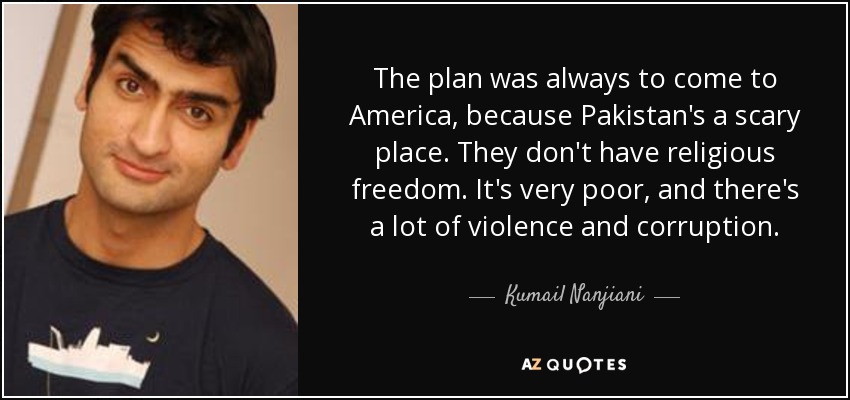 The plan was always to come to America, because Pakistan's a scary place. They don't have religious freedom. It's very poor, and there's a lot of violence and corruption. - Kumail Nanjiani