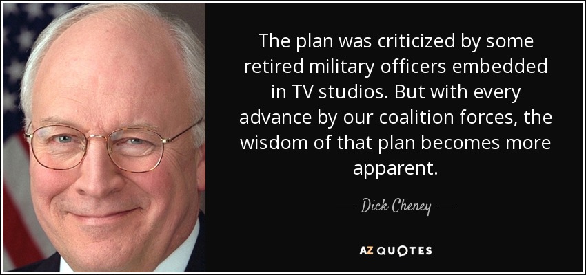 The plan was criticized by some retired military officers embedded in TV studios. But with every advance by our coalition forces, the wisdom of that plan becomes more apparent. - Dick Cheney