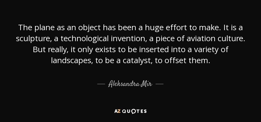 The plane as an object has been a huge effort to make. It is a sculpture, a technological invention, a piece of aviation culture. But really, it only exists to be inserted into a variety of landscapes, to be a catalyst, to offset them. - Aleksandra Mir