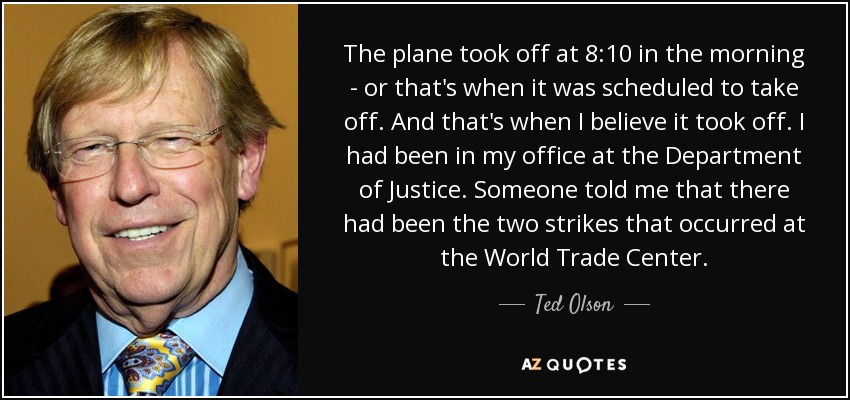 The plane took off at 8:10 in the morning - or that's when it was scheduled to take off. And that's when I believe it took off. I had been in my office at the Department of Justice. Someone told me that there had been the two strikes that occurred at the World Trade Center. - Ted Olson