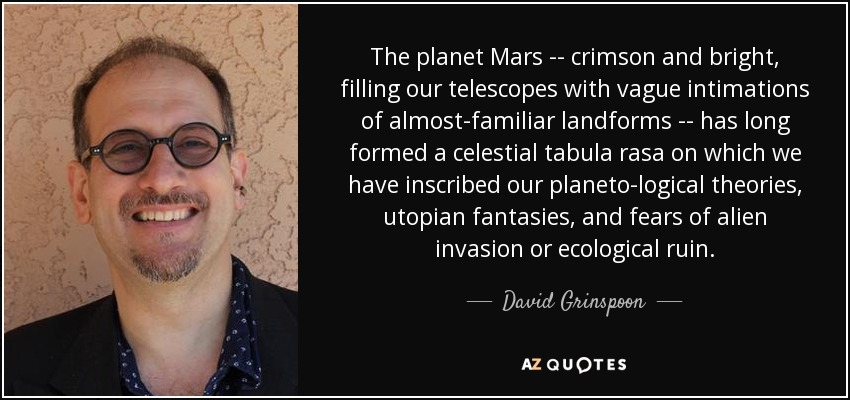The planet Mars -- crimson and bright, filling our telescopes with vague intimations of almost-familiar landforms -- has long formed a celestial tabula rasa on which we have inscribed our planeto-logical theories, utopian fantasies, and fears of alien invasion or ecological ruin. - David Grinspoon