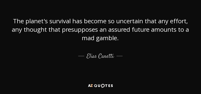 The planet's survival has become so uncertain that any effort, any thought that presupposes an assured future amounts to a mad gamble. - Elias Canetti