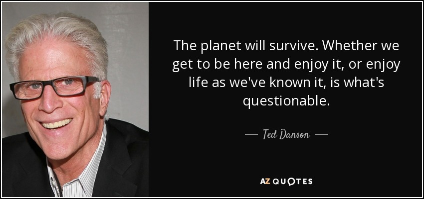 The planet will survive. Whether we get to be here and enjoy it, or enjoy life as we've known it, is what's questionable. - Ted Danson