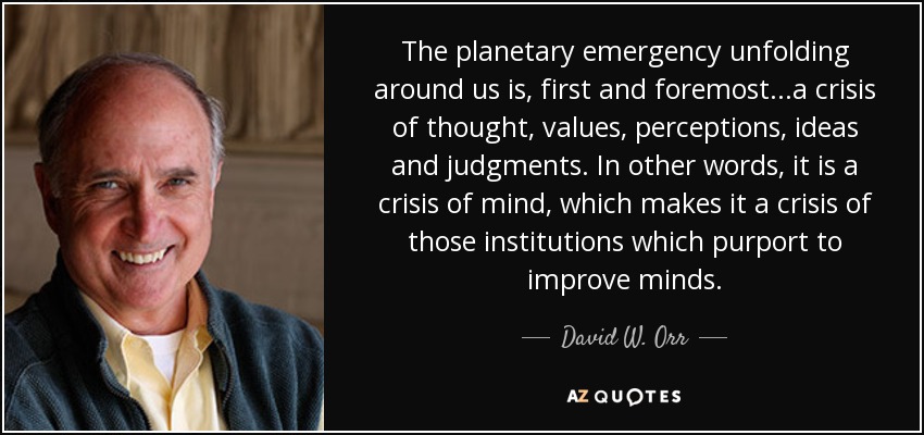 The planetary emergency unfolding around us is, first and foremost...a crisis of thought, values, perceptions, ideas and judgments. In other words, it is a crisis of mind, which makes it a crisis of those institutions which purport to improve minds. - David W. Orr