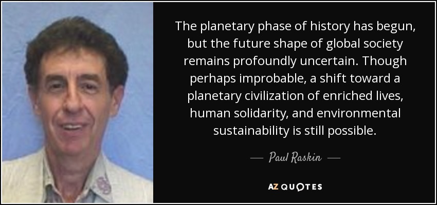 The planetary phase of history has begun, but the future shape of global society remains profoundly uncertain. Though perhaps improbable, a shift toward a planetary civilization of enriched lives, human solidarity, and environmental sustainability is still possible. - Paul Raskin