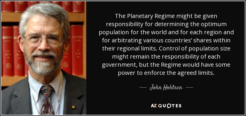The Planetary Regime might be given responsibility for determining the optimum population for the world and for each region and for arbitrating various countries’ shares within their regional limits. Control of population size might remain the responsibility of each government, but the Regime would have some power to enforce the agreed limits. - John Holdren