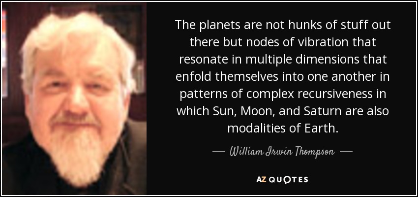 The planets are not hunks of stuff out there but nodes of vibration that resonate in multiple dimensions that enfold themselves into one another in patterns of complex recursiveness in which Sun, Moon, and Saturn are also modalities of Earth. - William Irwin Thompson
