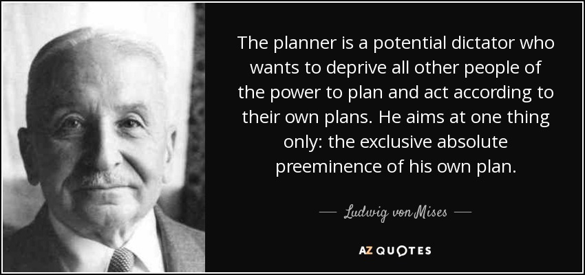 The planner is a potential dictator who wants to deprive all other people of the power to plan and act according to their own plans. He aims at one thing only: the exclusive absolute preeminence of his own plan. - Ludwig von Mises