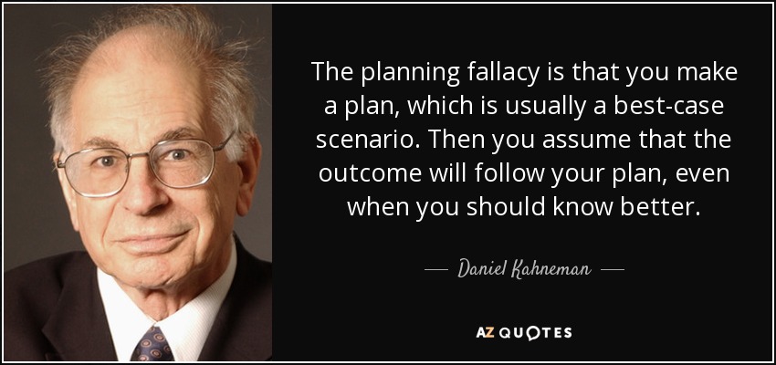 The planning fallacy is that you make a plan, which is usually a best-case scenario. Then you assume that the outcome will follow your plan, even when you should know better. - Daniel Kahneman