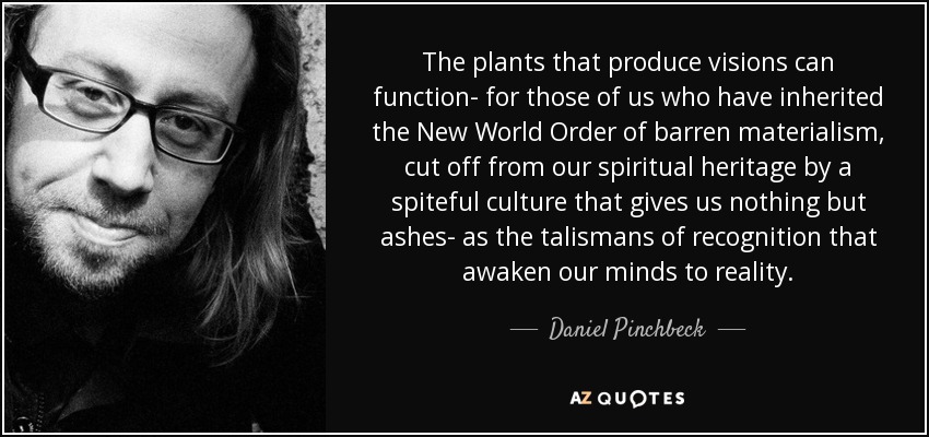 The plants that produce visions can function- for those of us who have inherited the New World Order of barren materialism, cut off from our spiritual heritage by a spiteful culture that gives us nothing but ashes- as the talismans of recognition that awaken our minds to reality. - Daniel Pinchbeck