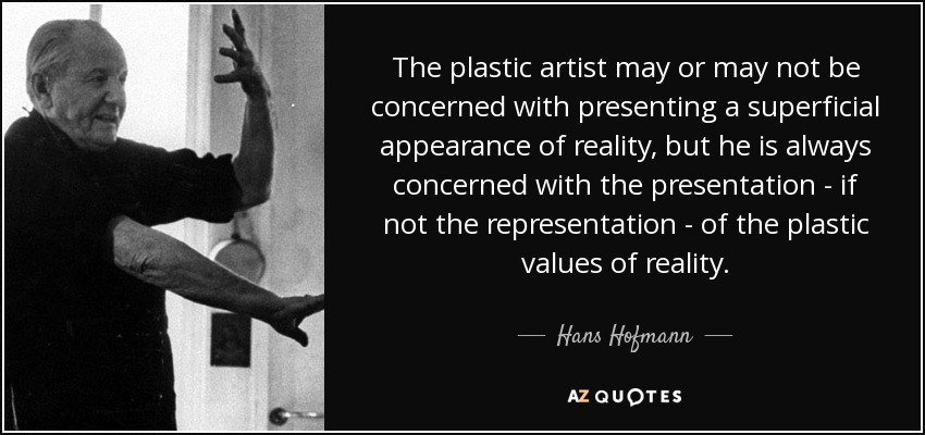 The plastic artist may or may not be concerned with presenting a superficial appearance of reality, but he is always concerned with the presentation - if not the representation - of the plastic values of reality. - Hans Hofmann