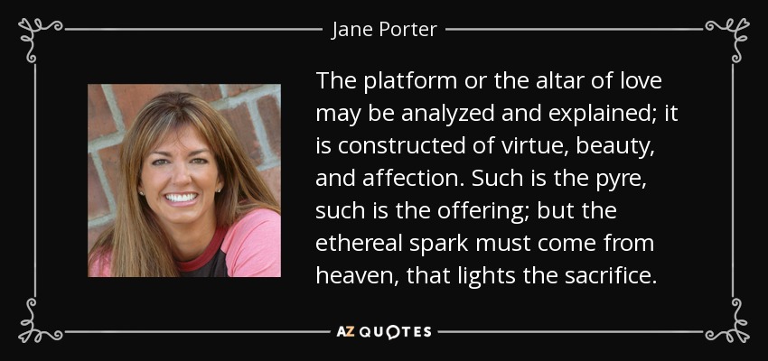 The platform or the altar of love may be analyzed and explained; it is constructed of virtue, beauty, and affection. Such is the pyre, such is the offering; but the ethereal spark must come from heaven, that lights the sacrifice. - Jane Porter