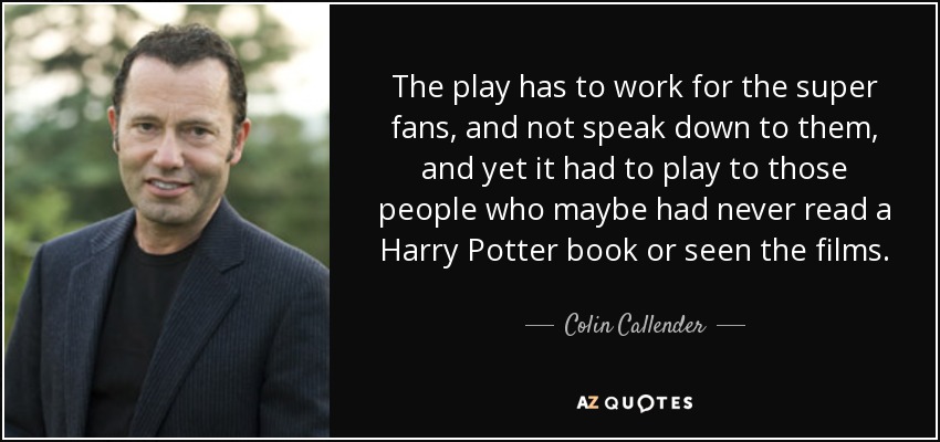 The play has to work for the super fans, and not speak down to them, and yet it had to play to those people who maybe had never read a Harry Potter book or seen the films. - Colin Callender