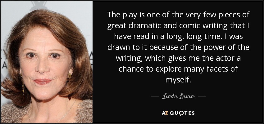 The play is one of the very few pieces of great dramatic and comic writing that I have read in a long, long time. I was drawn to it because of the power of the writing, which gives me the actor a chance to explore many facets of myself. - Linda Lavin