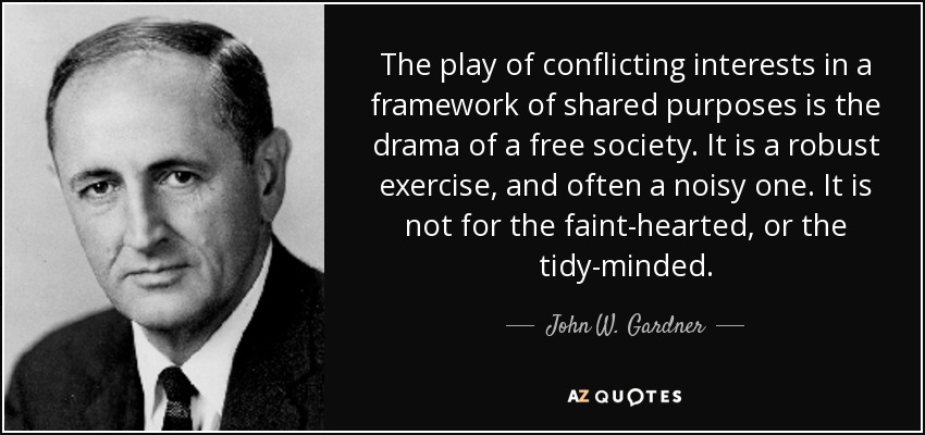 The play of conflicting interests in a framework of shared purposes is the drama of a free society. It is a robust exercise, and often a noisy one. It is not for the faint-hearted, or the tidy-minded. - John W. Gardner